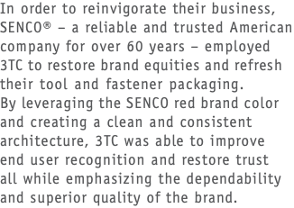 In order to reinvigorate their business, SENCO® – a reliable and trusted American company for over 60 years – employed 3TC to restore brand equities and refresh their tool and fastener packaging.  By leveraging the SENCO red brand color and creating a clean and consistent architecture, 3TC was able to improve end user recognition and restore trust  all while emphasizing the dependability and superior quality of the brand.