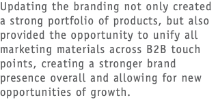 Updating the branding not only created a strong portfolio of products, but also provided the opportunity to unify all marketing materials across B2B touch points, creating a stronger brand presence overall and allowing for new opportunities of growth.