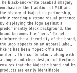 The black-and-white baseball imagery emphasizes the tradition of MLB and the history of Majestic’s partnership, while creating a strong visual presence. By displaying the logo against a predominantly black background, the brand becomes the "hero." To help reinforce the authenticity of the brand, the logo appears on an apparel label, like it has been ripped off a MLB uniform. This combination, along with a simple and clear design architecture, ensures that the Majestic brand and its products are easily identifiable.