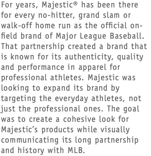 For years, Majestic® has been there for every no-hitter, grand slam or walk-off home run as the official on-field brand of Major League Baseball. That partnership created a brand that is known for its authenticity, quality and performance in apparel for professional athletes. Majestic was looking to expand its brand by targeting the everyday athletes, not just the professional ones. The goal was to create a cohesive look for Majestic’s products while visually communicating its long partnership and history with MLB.