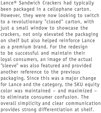 Lance® Sandwich Crackers had typically been packaged in a cellophane carton. However, they were now looking to switch to a revolutionary "closed" carton, with just a small window to showcase the crackers, not only elevated the packaging on shelf but also helped reinforce Lance as a premium brand. For the redesign  to be successful and maintain their  loyal consumers, an image of the actual "sleeve" was also featured and provided another reference to the previous packaging. Since this was a major change for Lance and the category, the SKU equity color was maintained – and maximized – to eliminate consumer confusion. The overall simplicity and clear communication provides strong differentiation at shelf.