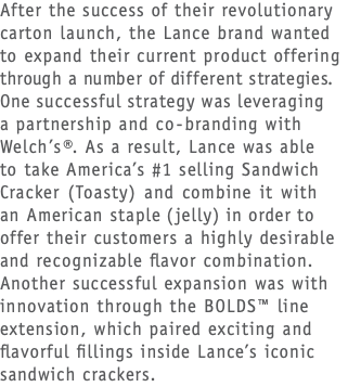 After the success of their revolutionary carton launch, the Lance brand wanted to expand their current product offering  through a number of different strategies.  One successful strategy was leveraging  a partnership and co-branding with Welch’s®. As a result, Lance was able  to take America’s #1 selling Sandwich Cracker (Toasty) and combine it with  an American staple (jelly) in order to offer their customers a highly desirable and recognizable flavor combination. Another successful expansion was with innovation through the BOLDS™ line extension, which paired exciting and flavorful fillings inside Lance’s iconic sandwich crackers.