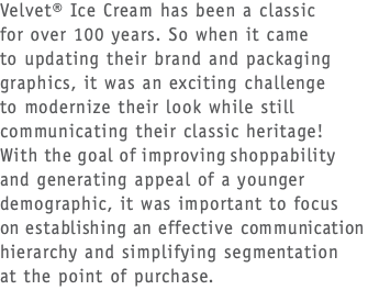 Velvet® Ice Cream has been a classic  for over 100 years. So when it came  to updating their brand and packaging graphics, it was an exciting challenge  to modernize their look while still communicating their classic heritage! With the goal of improving shoppability and generating appeal of a younger demographic, it was important to focus  on establishing an effective communication hierarchy and simplifying segmentation  at the point of purchase.