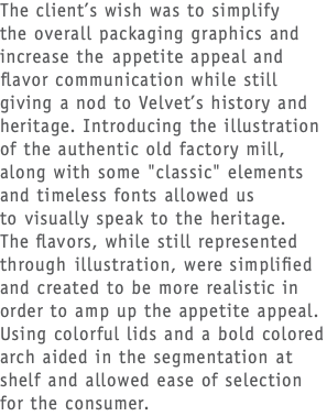 The client’s wish was to simplify  the overall packaging graphics and increase the appetite appeal and flavor communication while still giving a nod to Velvet’s history and heritage. Introducing the illustration of the authentic old factory mill, along with some "classic" elements and timeless fonts allowed us  to visually speak to the heritage.  The flavors, while still represented through illustration, were simplified and created to be more realistic in order to amp up the appetite appeal. Using colorful lids and a bold colored arch aided in the segmentation at shelf and allowed ease of selection  for the consumer. 