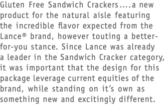 Gluten Free Sandwich Crackers….a new product for the natural aisle featuring  the incredible flavor expected from the Lance® brand, however touting a better-for-you stance. Since Lance was already a leader in the Sandwich Cracker category, it was important that the design for this package leverage current equities of the brand, while standing on it’s own as something new and excitingly different.