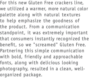 For this new Gluten Free crackers line,  we utilized a warmer, more natural color palette along with natural textures  to help emphasize the goodness of  the product. From a communication standpoint, it was extremely important that consumers instantly recognized the benefit, so we "screamed" Gluten Free. Partnering this simple communication with bold, friendly and approachable fonts, along with delicious looking photography, resulted in a clean, well-organized package.