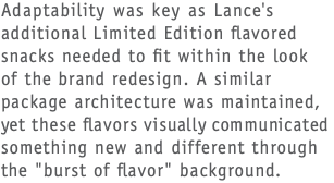 Adaptability was key as Lance's additional Limited Edition flavored snacks needed to fit within the look  of the brand redesign. A similar package architecture was maintained, yet these flavors visually communicated something new and different through the "burst of flavor" background.