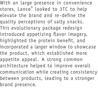 With an large presence in convenience stores, Lance® looked to 3TC to help elevate the brand and re-define the  quality perceptions of salty snacks.  This evolutionary package redesign introduced appetizing flavor imagery, highlighted the protein benefit, and incorporated a larger window to showcase the product, which established more appetite appeal. A strong common architecture helped to improve overall communication while creating consistency between products, leading to a stronger brand presence.