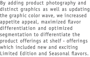 By adding product photography and distinct graphics as well as updating the graphic color wave, we increased appetite appeal, maximized flavor differentiation and optimized segmentation to differentiate the product offerings at shelf - offerings which included new and exciting Limited Edition and Seasonal flavors.