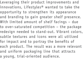 Leveraging their product improvements and innovations, Lifestyles® wanted to take the opportunity to strengthen its appearance and branding to gain greater shelf presence. With limited amount of shelf facings – due to over-saturated competition – the package redesign needed to stand-out. Vibrant colors, subtle textures and icons were all utilized for impact and to portray the benefits of each product. The result was a more relevant and uniform packaging line that attracts  a young, trial-oriented audience.