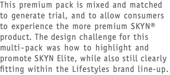 This premium pack is mixed and matched to generate trial, and to allow consumers to experience the more premium SKYN® product. The design challenge for this multi-pack was how to highlight and promote SKYN Elite, while also still clearly fitting within the Lifestyles brand line-up.