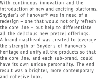 With continuous innovation and the introduction of new and exciting platforms, Snyder's of Hanover® was in need of a redesign – one that would not only refresh the core line – but help to differentiate  all the delicious new pretzel offerings.  A brand masthead was created to leverage the strength of Snyder's of Hanover's heritage and unify all the products so that the core line, and each sub-brand, could have its own unique personality. The end result was a brighter, more contemporary and cohesive look. 