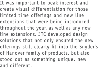 It was important to peak interest and create visual differentiation for those limited time offerings and new line extensions that were being introduced throughout the year, as well as any new line extensions. 3TC developed design solutions that not only ensured the new offerings still clearly fit into the Snyder's of Hanover family of products, but also stood out as something unique, new  and different.