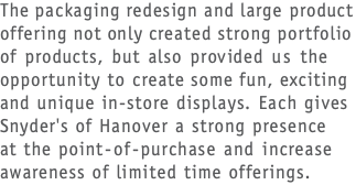 The packaging redesign and large product offering not only created strong portfolio  of products, but also provided us the opportunity to create some fun, exciting and unique in-store displays. Each gives Snyder's of Hanover a strong presence  at the point-of-purchase and increase awareness of limited time offerings.