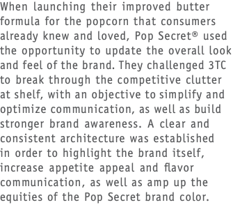 When launching their improved butter formula for the popcorn that consumers already knew and loved, Pop Secret® used the opportunity to update the overall look and feel of the brand. They challenged 3TC to break through the competitive clutter at shelf, with an objective to simplify and optimize communication, as well as build stronger brand awareness. A clear and consistent architecture was established  in order to highlight the brand itself, increase appetite appeal and flavor communication, as well as amp up the equities of the Pop Secret brand color. 
