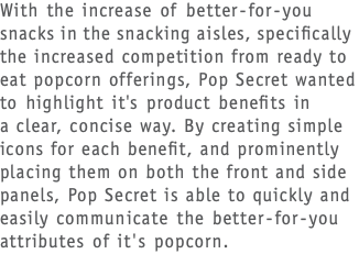 With the increase of better-for-you snacks in the snacking aisles, specifically the increased competition from ready to eat popcorn offerings, Pop Secret wanted to highlight it's product benefits in  a clear, concise way. By creating simple icons for each benefit, and prominently placing them on both the front and side panels, Pop Secret is able to quickly and easily communicate the better-for-you attributes of it's popcorn.