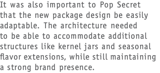 It was also important to Pop Secret  that the new package design be easily adaptable. The architecture needed  to be able to accommodate additional structures like kernel jars and seasonal flavor extensions, while still maintaining a strong brand presence.
