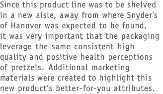 Since this product line was to be shelved in a new aisle, away from where Snyder’s of Hanover was expected to be found,  it was very important that the packaging leverage the same consistent high quality and positive health perceptions of pretzels. Additional marketing materials were created to highlight this new product’s better-for-you attributes.