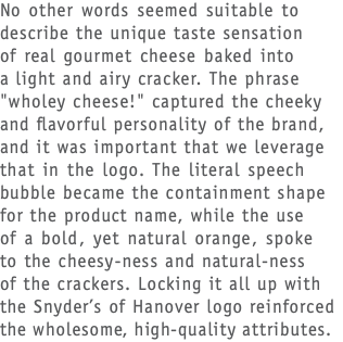 No other words seemed suitable to describe the unique taste sensation  of real gourmet cheese baked into  a light and airy cracker. The phrase "wholey cheese!" captured the cheeky and flavorful personality of the brand, and it was important that we leverage that in the logo. The literal speech bubble became the containment shape for the product name, while the use  of a bold, yet natural orange, spoke  to the cheesy-ness and natural-ness  of the crackers. Locking it all up with the Snyder’s of Hanover logo reinforced the wholesome, high-quality attributes.