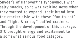 Snyder’s of Hanover® is synonymous with salty snacks, so it was exciting news when they wanted to expand their brand into the cracker aisle with these "fun-to-eat" and "light & crispy" puffed crackers. Through the development of this package, 3TC brought energy and excitement to  a somewhat serious food category.