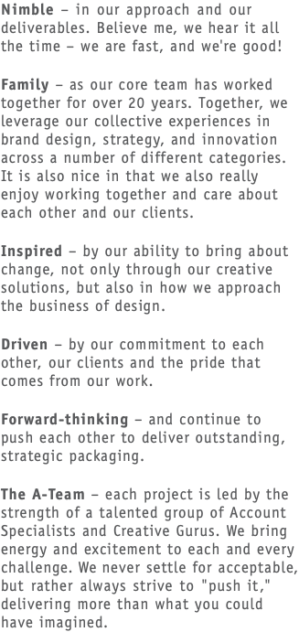 Nimble – in our approach and our deliverables. Believe me, we hear it all the time – we are fast, and we're good! Family – as our core team has worked together for over 20 years. Together, we leverage our collective experiences in brand design, strategy, and innovation across a number of different categories. It is also nice in that we also really enjoy working together and care about each other and our clients. Inspired – by our ability to bring about change, not only through our creative solutions, but also in how we approach the business of design. Driven – by our commitment to each other, our clients and the pride that comes from our work. Forward-thinking – and continue to push each other to deliver outstanding, strategic packaging. The A-Team – each project is led by the strength of a talented group of Account Specialists and Creative Gurus. We bring energy and excitement to each and every challenge. We never settle for acceptable, but rather always strive to "push it," delivering more than what you could have imagined. 