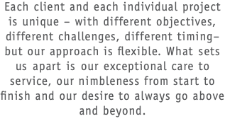 Each client and each individual project is unique – with different objectives, different challenges, different timing– but our approach is flexible. What sets us apart is our exceptional care to service, our nimbleness from start to finish and our desire to always go above and beyond.