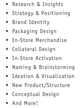  Research & Insights Strategy & Positioning Brand Identity Packaging Design In-Store Merchandise Collateral Design In-Store Activation Naming & Brainstorming Ideation & Visualization New Product/Structure Conceptual Design And More!