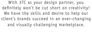With 3TC as your design partner, you definitely won't be cut short on creativity! We have the skills and desire to help our client's brands succeed in an ever-changing and visually challenging marketplace.  