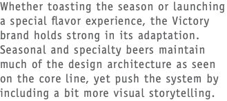 Whether toasting the season or launching a special flavor experience, the Victory brand holds strong in its adaptation. Seasonal and specialty beers maintain much of the design architecture as seen on the core line, yet push the system by including a bit more visual storytelling. 