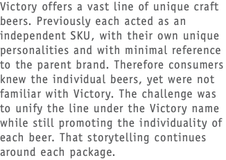 Victory offers a vast line of unique craft beers. Previously each acted as an independent SKU, with their own unique personalities and with minimal reference to the parent brand. Therefore consumers knew the individual beers, yet were not familiar with Victory. The challenge was to unify the line under the Victory name while still promoting the individuality of each beer. That storytelling continues around each package.