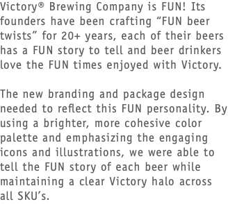 Victory® Brewing Company is FUN! Its founders have been crafting “FUN beer twists” for 20+ years, each of their beers has a FUN story to tell and beer drinkers love the FUN times enjoyed with Victory. The new branding and package design needed to reflect this FUN personality. By using a brighter, more cohesive color palette and emphasizing the engaging icons and illustrations, we were able to tell the FUN story of each beer while maintaining a clear Victory halo across all SKU’s.