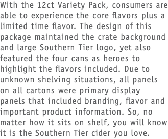 With the 12ct Variety Pack, consumers are able to experience the core flavors plus a limited time flavor. The design of this package maintained the crate background and large Southern Tier logo, yet also featured the four cans as heroes to highlight the flavors included. Due to unknown shelving situations, all panels on all cartons were primary display panels that included branding, flavor and important product information. So, no matter how it sits on shelf, you will know it is the Southern Tier cider you love.