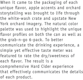 When it came to the packaging of each unique flavor, apple accents and orchard storytelling was brought to life through the white-wash crate and upstate New York orchard imagery. The natural color palette was used to highlight the unique flavor profiles on both the can as well as the grab-n-go 6-pack. To better communicate the drinking experience, a simple yet effective taste meter was featured to rate the dry/sweetness of each flavor. The result is a comprehensive Hard Cider experience that effectively communicates the details of each product.
