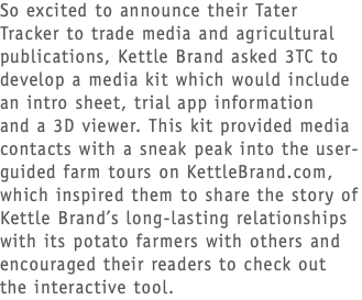 So excited to announce their Tater Tracker to trade media and agricultural publications, Kettle Brand asked 3TC to develop a media kit which would include an intro sheet, trial app information  and a 3D viewer. This kit provided media contacts with a sneak peak into the user-guided farm tours on KettleBrand.com, which inspired them to share the story of Kettle Brand’s long-lasting relationships with its potato farmers with others and encouraged their readers to check out  the interactive tool.