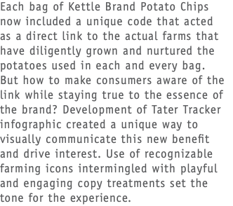 Each bag of Kettle Brand Potato Chips now included a unique code that acted  as a direct link to the actual farms that have diligently grown and nurtured the potatoes used in each and every bag.  But how to make consumers aware of the link while staying true to the essence of the brand? Development of Tater Tracker infographic created a unique way to visually communicate this new benefit and drive interest. Use of recognizable farming icons intermingled with playful and engaging copy treatments set the tone for the experience.