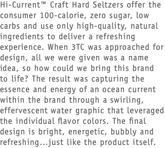 Hi-Current™ Craft Hard Seltzers offer the consumer 100-calorie, zero sugar, low carbs and use only high-quality, natural ingredients to deliver a refreshing experience. When 3TC was approached for design, all we were given was a name idea, so how could we bring this brand to life? The result was capturing the essence and energy of an ocean current within the brand through a swirling, effervescent water graphic that leveraged the individual flavor colors. The final design is bright, energetic, bubbly and refreshing…just like the product itself. 