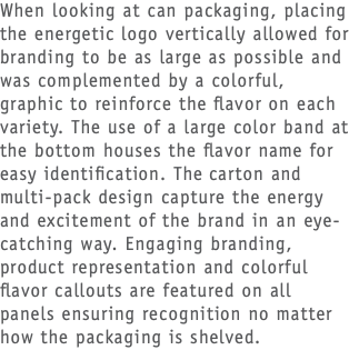 When looking at can packaging, placing the energetic logo vertically allowed for branding to be as large as possible and was complemented by a colorful, graphic to reinforce the flavor on each variety. The use of a large color band at the bottom houses the flavor name for easy identification. The carton and multi-pack design capture the energy and excitement of the brand in an eye-catching way. Engaging branding, product representation and colorful flavor callouts are featured on all panels ensuring recognition no matter how the packaging is shelved. 