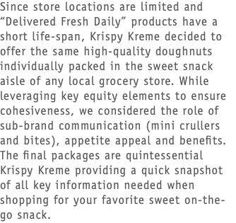 Since store locations are limited and “Delivered Fresh Daily” products have a short life-span, Krispy Kreme decided to offer the same high-quality doughnuts individually packed in the sweet snack aisle of any local grocery store. While leveraging key equity elements to ensure cohesiveness, we considered the role of sub-brand communication (mini crullers and bites), appetite appeal and benefits. The final packages are quintessential Krispy Kreme providing a quick snapshot of all key information needed when shopping for your favorite sweet on-the-go snack.