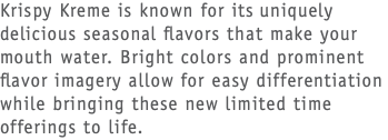 Krispy Kreme is known for its uniquely delicious seasonal flavors that make your mouth water. Bright colors and prominent flavor imagery allow for easy differentiation while bringing these new limited time offerings to life.