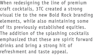 When redesigning the line of premium craft cocktails, 3TC created a strong visual tie to the new Bold Rock branding elements, while also maintaining some of its previously established equities. The addition of the splashing cocktails emphasized that these are spirit forward drinks and bring a strong hit of refreshment and taste appeal. 