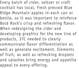Every batch of cider, seltzer or craft cocktail has local, fresh pressed Blue Ridge Mountain apples in each can or bottle, so it was important to reinforce Bold Rock’s crisp and refreshing flavor. When redesigning the cider and developing graphics for the new line of products, 3TC needed to clearly communicate flavor differentiation as well as generate excitement. Elements of fruit, as well as refreshing droplets and splashes bring energy and appetite appeal to every offering.