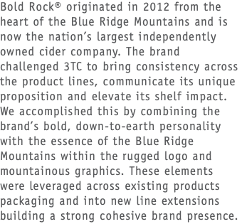 Bold Rock® originated in 2012 from the heart of the Blue Ridge Mountains and is now the nation’s largest independently owned cider company. The brand challenged 3TC to bring consistency across the product lines, communicate its unique proposition and elevate its shelf impact. We accomplished this by combining the brand’s bold, down-to-earth personality with the essence of the Blue Ridge Mountains within the rugged logo and mountainous graphics. These elements were leveraged across existing products packaging and into new line extensions building a strong cohesive brand presence.