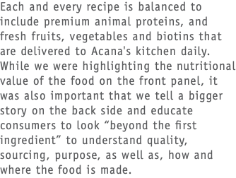 Each and every recipe is balanced to include premium animal proteins, and fresh fruits, vegetables and biotins that are delivered to Acana's kitchen daily. While we were highlighting the nutritional value of the food on the front panel, it was also important that we tell a bigger story on the back side and educate consumers to look “beyond the first ingredient” to understand quality, sourcing, purpose, as well as, how and where the food is made. 