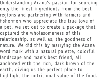 Understanding Acana’s passion for sourcing only the finest ingredients from the best regions and partnering with farmers and fishermen who appreciate the true love of a pet, we set out to create a package that captured the wholesomeness of this relationship, as well as, the goodness of nature. We did this by marrying the Acana word mark with a natural palette, colorful landscape and man’s best friend, all anchored with the rich, dark brown of the earth, giving us the perfect place to highlight the nutritional value of the food. 
