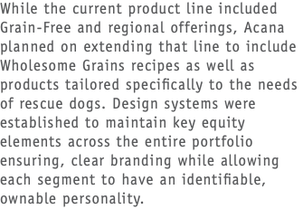 While the current product line included Grain-Free and regional offerings, Acana planned on extending that line to include Wholesome Grains recipes as well as products tailored specifically to the needs of rescue dogs. Design systems were established to maintain key equity elements across the entire portfolio ensuring, clear branding while allowing each segment to have an identifiable, ownable personality.
